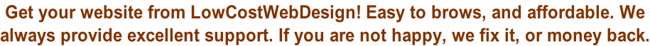 Get your website from LowCostWebDesign! Easy to brows, and affordable. We  always provide excellent support. If you are not happy, we fix it, or money back.